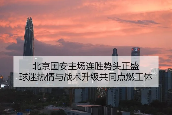 北京国安主场连胜势头正盛 球迷热情与战术升级共同点燃工体