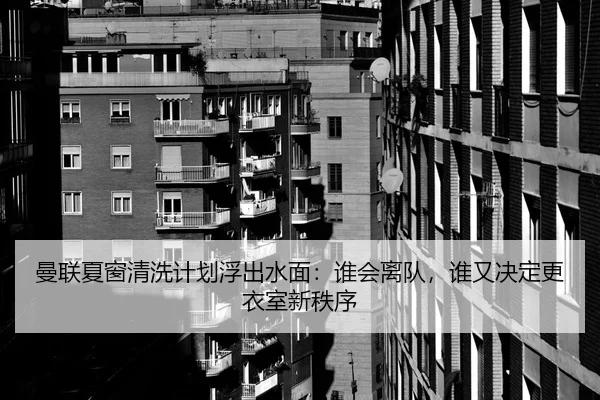 曼联夏窗清洗计划浮出水面：谁会离队，谁又决定更衣室新秩序