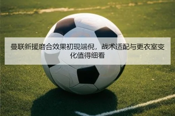 曼联新援磨合效果初现端倪，战术适配与更衣室变化值得细看